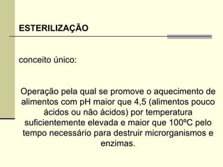 ESTERILIZAÇÃO
conceito único:
Operação pela qual se promove o aquecimento de
alimentos com pH maior que 4,5 (alimentos pouco
ácidos ou não ácidos) por temperatura
suficientemente elevada e maior que 100ºC pelo
tempo necessário para destruir microrganismos e
enzimas.
 