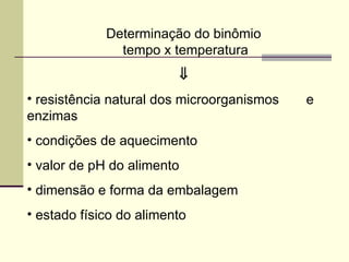 Determinação do binômio
tempo x temperatura
⇓
• resistência natural dos microorganismos e
enzimas
• condições de aquecimento
• valor de pH do alimento
• dimensão e forma da embalagem
• estado físico do alimento
 