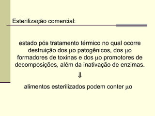 Esterilização comercial:
estado pós tratamento térmico no qual ocorre
destruição dos µo patogênicos, dos µo
formadores de toxinas e dos µo promotores de
decomposições, além da inativação de enzimas.
⇓
alimentos esterilizados podem conter µo
 
