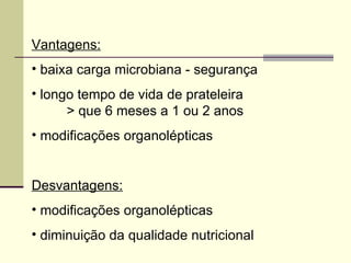Vantagens:
• baixa carga microbiana - segurança
• longo tempo de vida de prateleira
> que 6 meses a 1 ou 2 anos
• modificações organolépticas
Desvantagens:
• modificações organolépticas
• diminuição da qualidade nutricional
 