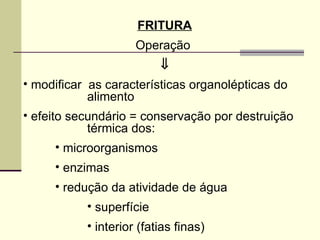 FRITURA
Operação
⇓
• modificar as características organolépticas do
alimento
• efeito secundário = conservação por destruição
térmica dos:
• microorganismos
• enzimas
• redução da atividade de água
• superfície
• interior (fatias finas)
 