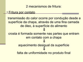 2 mecanismos de fritura:
• Fritura por contato
transmissão do calor ocorre por condução desde a
superfície da chapa, através de uma fina camada
de óleo, à superfície do alimento
⇓
crosta é formada somente nas partes que entram
em contato com a chapa
⇓
aquecimento desigual da superfície
⇓
falta de uniformidade no produto final
 