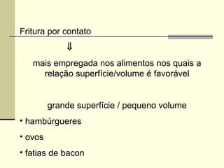 Fritura por contato
⇓
mais empregada nos alimentos nos quais a
relação superfície/volume é favorável
grande superfície / pequeno volume
• hambúrgueres
• ovos
• fatias de bacon
 