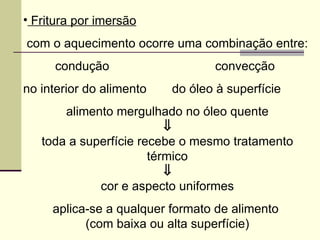 • Fritura por imersão
com o aquecimento ocorre uma combinação entre:
condução convecção
no interior do alimento do óleo à superfície
alimento mergulhado no óleo quente
⇓
toda a superfície recebe o mesmo tratamento
térmico
⇓
cor e aspecto uniformes
aplica-se a qualquer formato de alimento
(com baixa ou alta superfície)
 