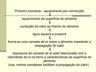 Primeiro momento - aquecimento por convecção
⇓
aquecimento da superfície do alimento
⇓
condução do calor ao interior do alimento
⇓
água aquece e evapora
⇓
forma-se uma camada de ar sobre o alimento impedindo a
propagação do calor
⇓
espessura da camada de ar está relacionada com a
velocidade do ar no forno e características da superfície do
alimento
(sup. menos complexas facilitam a propagação do calor)
 