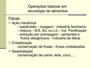 Operações básicas em
tecnologia de alimentos
Físicas
 Ação mecânica
- subdivisão - moagem - indústria farinheira
- mistura - S/S, S/L ou L/L - ind. Panificação
- extração por prensagem - sementes e
frutos oleaginosos - indústria de óleos
 Cristalização
conservação de frutas - frutas cristalizadas
 Desidratação
conservação de carne, leite, coco, ...
 