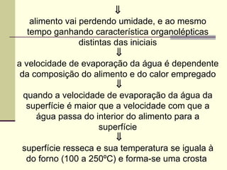 ⇓
alimento vai perdendo umidade, e ao mesmo
tempo ganhando característica organolépticas
distintas das iniciais
⇓
a velocidade de evaporação da água é dependente
da composição do alimento e do calor empregado
⇓
quando a velocidade de evaporação da água da
superfície é maior que a velocidade com que a
água passa do interior do alimento para a
superfície
⇓
superfície resseca e sua temperatura se iguala à
do forno (100 a 250ºC) e forma-se uma crosta
 
