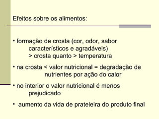 Efeitos sobre os alimentos:
• formação de crosta (cor, odor, sabor
característicos e agradáveis)
> crosta quanto > temperatura
• na crosta < valor nutricional = degradação de
nutrientes por ação do calor
• no interior o valor nutricional é menos
prejudicado
• aumento da vida de prateleira do produto final
 