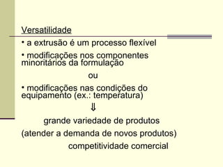 Versatilidade
• a extrusão é um processo flexível
• modificações nos componentes
minoritários da formulação
ou
• modificações nas condições do
equipamento (ex.: temperatura)
⇓
grande variedade de produtos
(atender a demanda de novos produtos)
competitividade comercial
 