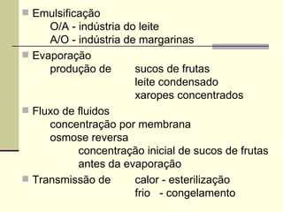  Emulsificação
O/A - indústria do leite
A/O - indústria de margarinas
 Evaporação
produção de sucos de frutas
leite condensado
xaropes concentrados
 Fluxo de fluidos
concentração por membrana
osmose reversa
concentração inicial de sucos de frutas
antes da evaporação
 Transmissão de calor - esterilização
frio - congelamento
 