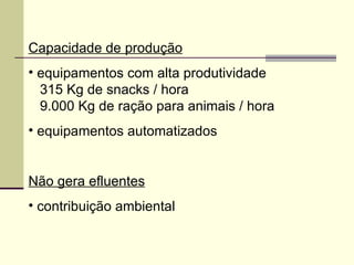 Capacidade de produção
• equipamentos com alta produtividade
315 Kg de snacks / hora
9.000 Kg de ração para animais / hora
• equipamentos automatizados
Não gera efluentes
• contribuição ambiental
 