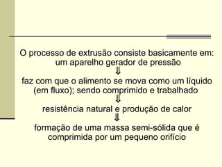 O processo de extrusão consiste basicamente em:
um aparelho gerador de pressão
⇓
faz com que o alimento se mova como um líquido
(em fluxo); sendo comprimido e trabalhado
⇓
resistência natural e produção de calor
⇓
formação de uma massa semi-sólida que é
comprimida por um pequeno orifício
 