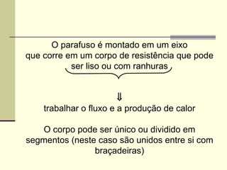 O parafuso é montado em um eixo
que corre em um corpo de resistência que pode
ser liso ou com ranhuras
⇓
trabalhar o fluxo e a produção de calor
O corpo pode ser único ou dividido em
segmentos (neste caso são unidos entre si com
braçadeiras)
 