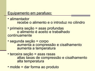 Equipamento em parafuso:
• alimentador
recebe o alimento e o introduz no cilindro
• primeira seção = asas profundas
o alimento é aceito e trabalhado
continuamente
• segunda seção = corpo
aumenta a compressão e cisalhamento
aumenta a temperatura
• terceira seção = asas rasas
altas taxas de compressão e cisalhamento
alta temperatura
• molde = dar forma ao produto
 