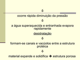 
ocorre rápida diminuição da pressão

a água superaquecida e entranhada evapora
rapidamente
desidratação

formam-se canais e vacúolos entre a estrutura
protéica

material expande e solidifica  estrutura porosa
 