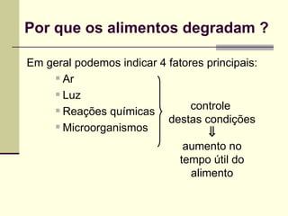 Por que os alimentos degradam ?
Em geral podemos indicar 4 fatores principais:
 Ar
 Luz
 Reações químicas
 Microorganismos
controle
destas condições
⇓
aumento no
tempo útil do
alimento
 