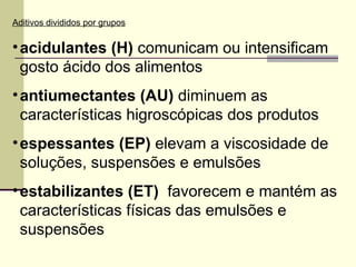 Aditivos divididos por grupos
•acidulantes (H) comunicam ou intensificam
gosto ácido dos alimentos
•antiumectantes (AU) diminuem as
características higroscópicas dos produtos
•espessantes (EP) elevam a viscosidade de
soluções, suspensões e emulsões
•estabilizantes (ET) favorecem e mantém as
características físicas das emulsões e
suspensões
 