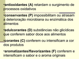 •antioxidantes (A) retardam o surgimento de
processos oxidativos
•conservantes (P) impossibilitam ou atrasam
a deterioração microbiana ou enzimática dos
alimentos
•edulcorantes (D) substâncias não glicídicas
que conferem sabor doce aos alimentos
•corantes (C) conferem ou intensificam a cor
dos produtos
•aromatizantes/flavorizantes (F) conferem e
intensificam o sabor e o aroma originais
 