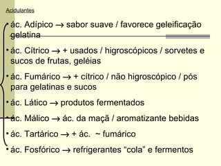 Acidulantes
• ác. Adípico → sabor suave / favorece geleificação
gelatina
• ác. Cítrico → + usados / higroscópicos / sorvetes e
sucos de frutas, geléias
• ác. Fumárico → + cítrico / não higroscópico / pós
para gelatinas e sucos
• ác. Lático → produtos fermentados
• ác. Málico → ác. da maçã / aromatizante bebidas
• ác. Tartárico → + ác. ~ fumárico
• ác. Fosfórico → refrigerantes “cola” e fermentos
 