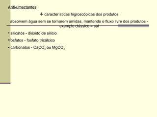 Anti-umectantes
 características higroscópicas dos produtos
absorvem água sem se tornarem úmidas, mantendo o fluxo livre dos produtos -
exemplo clássico = sal
• silicatos - dióxido de silício
•fosfatos - fosfato tricálcico
• carbonatos - CaCO3 ou MgCO3
 