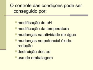 O controle das condições pode ser
conseguido por:
 modificação do pH
 modificação da temperatura
 mudanças na atividade de água
 mudanças no potencial óxido-
redução
 destruição dos µo
 uso de embalagem
 