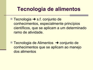 Tecnologia de alimentos
 Tecnologia § s.f. conjunto de
conhecimentos, especialmente princípios
científicos, que se aplicam a um determinado
ramo de atividade.
 Tecnologia de Alimentos § conjunto de
conhecimentos que se aplicam ao manejo
dos alimentos
 