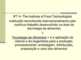 IFT ¿ The Institute of Food Technologists
instituição reconhecida internacionalmente pelo
contínuo trabalho desenvolvido na área de
tecnologia de alimentos

Tecnologia de Alimentos = é a aplicação da
ciência e da engenharia para a produção,
processamento, embalagem, distribuição,
preparação e usos dos alimentos
 