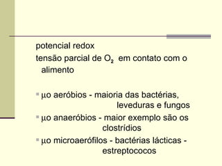 potencial redox
tensão parcial de O2 em contato com o
alimento
 µo aeróbios - maioria das bactérias,
leveduras e fungos
 µo anaeróbios - maior exemplo são os
clostrídios
 µo microaerófilos - bactérias lácticas -
estreptococos
 