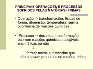 PRINCIPAIS OPERAÇÕES E PROCESSOS
SOFRIDOS PELAS MATÉRIAS- PRIMAS
• Operação  transformações físicas de
forma, dimensão, temperatura, sem a
ocorrência de reações químicas
• Processo  durante a transformação
ocorrem reações químicas desejáveis,
enzimáticas ou não
⇓
formar novas substâncias que
não estavam presentes na matéria-prima
 