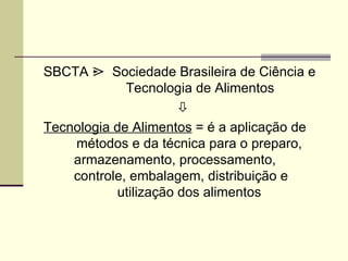SBCTA ¿ Sociedade Brasileira de Ciência e
Tecnologia de Alimentos

Tecnologia de Alimentos = é a aplicação de
métodos e da técnica para o preparo,
armazenamento, processamento,
controle, embalagem, distribuição e
utilização dos alimentos
 