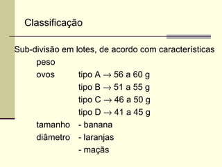 Classificação
Sub-divisão em lotes, de acordo com características
peso
ovos tipo A → 56 a 60 g
tipo B → 51 a 55 g
tipo C → 46 a 50 g
tipo D → 41 a 45 g
tamanho - banana
diâmetro - laranjas
- maçãs
 