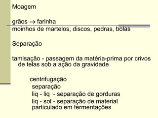 Moagem
grãos → farinha
moinhos de martelos, discos, pedras, bolas
Separação
tamisação - passagem da matéria-prima por crivos
de telas sob a ação da gravidade
centrifugação
separação
liq - liq - separação de gorduras
liq - sol - separação de material
particulado em fermentações
 
