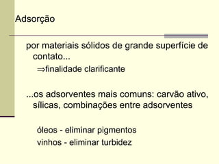 Adsorção
por materiais sólidos de grande superfície de
contato...
⇒finalidade clarificante
...os adsorventes mais comuns: carvão ativo,
sílicas, combinações entre adsorventes
óleos - eliminar pigmentos
vinhos - eliminar turbidez
 