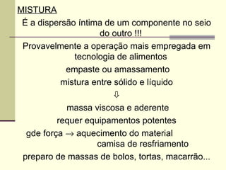 MISTURA
É a dispersão íntima de um componente no seio
do outro !!!
Provavelmente a operação mais empregada em
tecnologia de alimentos
empaste ou amassamento
mistura entre sólido e líquido

massa viscosa e aderente
requer equipamentos potentes
gde força → aquecimento do material
camisa de resfriamento
preparo de massas de bolos, tortas, macarrão...
 