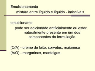 Emulsionamento
mistura entre líquido e líquido - imiscíveis
emulsionante
pode ser adicionado artificialmente ou estar
naturalmente presente em um dos
componentes da formulação
(O/A) - creme de leite, sorvetes, maionese
(A/O) - margarinas, manteigas
 