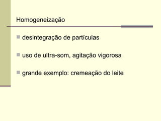 Homogeneização
 desintegração de partículas
 uso de ultra-som, agitação vigorosa
 grande exemplo: cremeação do leite
 