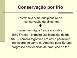 Conservação por frio
Talvez seja o método pioneiro de
conservação de alimentos

cavernas - água fresca e sombra
1850 França - primeiro uso industrial do frio
1876 - câmara frigorífica em navio permitiu o
transporte de carne da América para Europa
progresso das técnicas de produção de frio
 