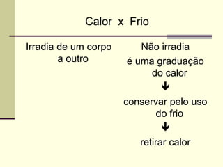 Calor x Frio
Irradia de um corpo
a outro
Não irradia
é uma graduação
do calor

conservar pelo uso
do frio

retirar calor
 