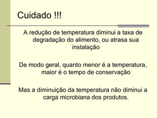 Cuidado !!!
A redução de temperatura diminui a taxa de
degradação do alimento, ou atrasa sua
instalação
De modo geral, quanto menor é a temperatura,
maior é o tempo de conservação
Mas a diminuição da temperatura não diminui a
carga microbiana dos produtos.
 