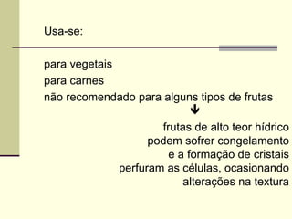 Usa-se:
para vegetais
para carnes
não recomendado para alguns tipos de frutas

frutas de alto teor hídrico
podem sofrer congelamento
e a formação de cristais
perfuram as células, ocasionando
alterações na textura
 