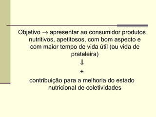Objetivo → apresentar ao consumidor produtos
nutritivos, apetitosos, com bom aspecto e
com maior tempo de vida útil (ou vida de
prateleira)
⇓
+
contribuição para a melhoria do estado
nutricional de coletividades
 