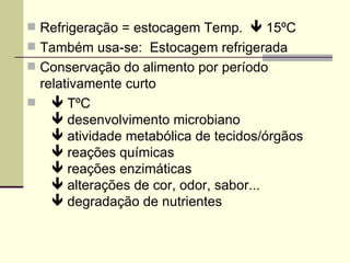  Refrigeração = estocagem Temp.  15ºC
 Também usa-se: Estocagem refrigerada
 Conservação do alimento por período
relativamente curto
  TºC
 desenvolvimento microbiano
 atividade metabólica de tecidos/órgãos
 reações químicas
 reações enzimáticas
 alterações de cor, odor, sabor...
 degradação de nutrientes
 