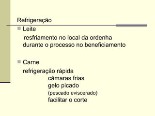 Refrigeração
 Leite
resfriamento no local da ordenha
durante o processo no beneficiamento
 Carne
refrigeração rápida
câmaras frias
gelo picado
(pescado eviscerado)
facilitar o corte
 