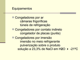 Equipamentos
 Congeladores por ar
câmaras frigoríficas
túneis de refrigeração
 Congeladores por contato indireto
congelador de placas (purês)
 Congeladores por imersão
imersão no meio refrigerante
pulverização sobre o produto
solução a 23,3% de NaCl em H2O  -21ºC
 