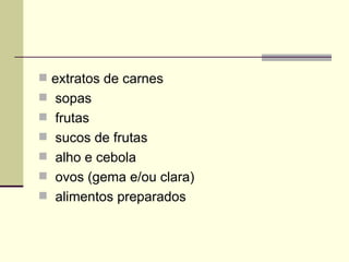  extratos de carnes
 sopas
 frutas
 sucos de frutas
 alho e cebola
 ovos (gema e/ou clara)
 alimentos preparados
 
