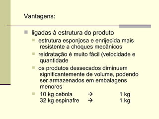 Vantagens:
 ligadas à estrutura do produto
 estrutura esponjosa e enrijecida mais
resistente a choques mecânicos
 reidratação é muito fácil (velocidade e
quantidade
 os produtos dessecados diminuem
significantemente de volume, podendo
ser armazenados em embalagens
menores
 10 kg cebola  1 kg
32 kg espinafre  1 kg
 