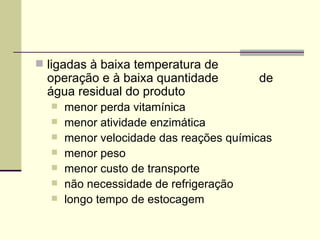  ligadas à baixa temperatura de
operação e à baixa quantidade de
água residual do produto
 menor perda vitamínica
 menor atividade enzimática
 menor velocidade das reações químicas
 menor peso
 menor custo de transporte
 não necessidade de refrigeração
 longo tempo de estocagem
 