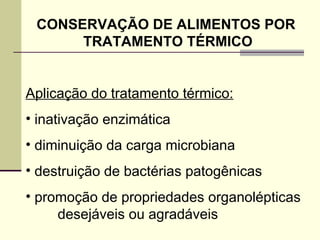 CONSERVAÇÃO DE ALIMENTOS POR
TRATAMENTO TÉRMICO
Aplicação do tratamento térmico:
• inativação enzimática
• diminuição da carga microbiana
• destruição de bactérias patogênicas
• promoção de propriedades organolépticas
desejáveis ou agradáveis
 