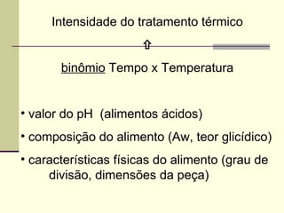 Intensidade do tratamento térmico

binômio Tempo x Temperatura
• valor do pH (alimentos ácidos)
• composição do alimento (Aw, teor glicídico)
• características físicas do alimento (grau de
divisão, dimensões da peça)
 