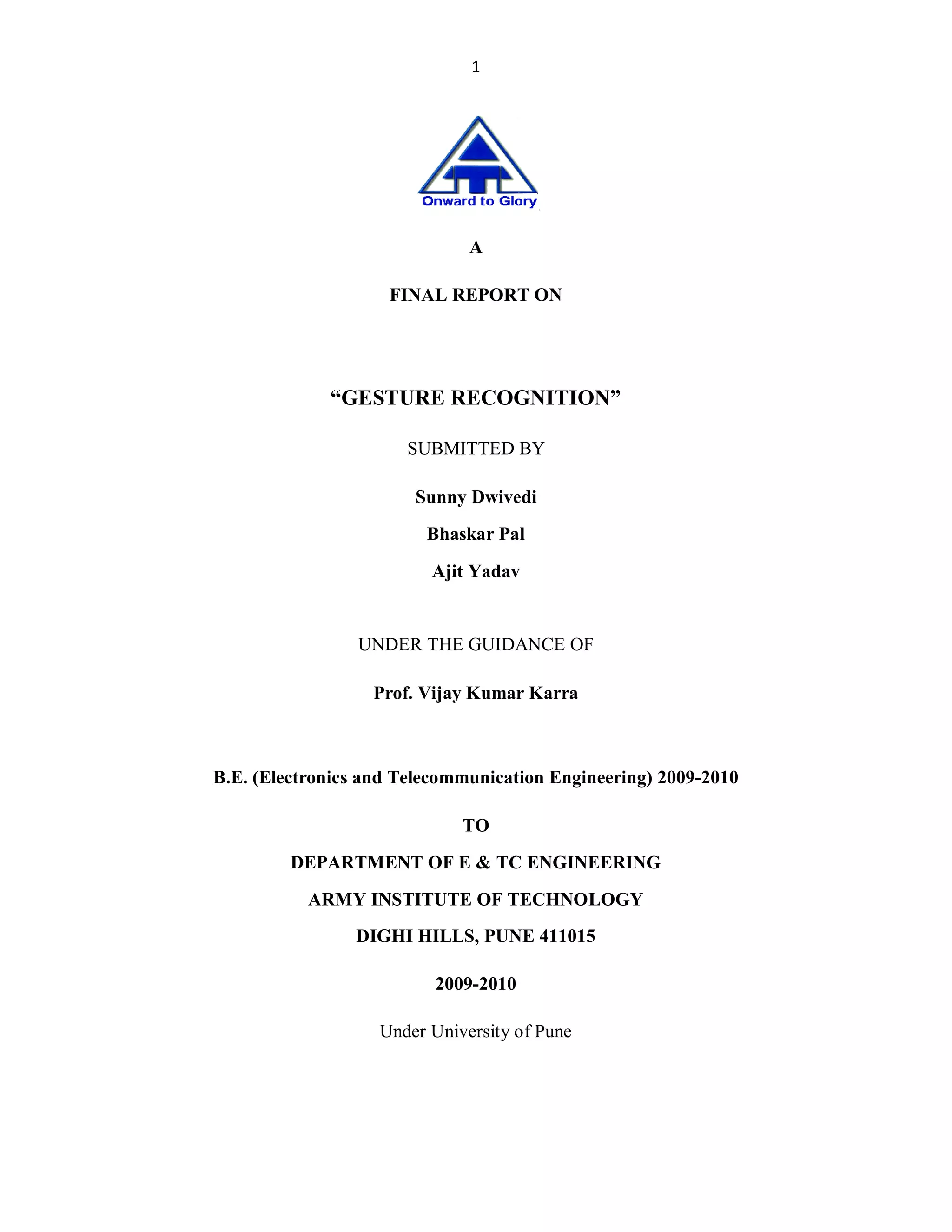 1

A
FINAL REPORT ON

³GESTURE RECOGNITION´
SUBMITTED BY
Sunny Dwivedi
Bhaskar Pal
Ajit Yadav

UNDER THE GUIDANCE OF
Prof. Vijay Kumar Karra

B.E. (Electronics and Telecommunication Engineering) 2009-2010
TO
DEPARTMENT OF E & TC ENGINEERING
ARMY INSTITUTE OF TECHNOLOGY
DIGHI HILLS, PUNE 411015
2009-2010
Under University of Pune

 